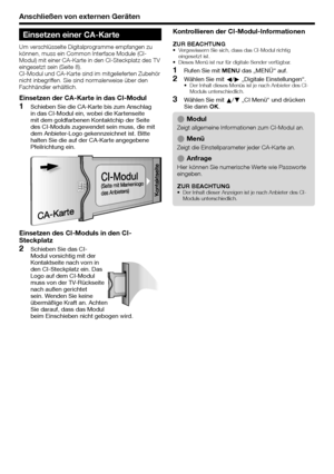 Page 20
Anschließen von externen Geräten
Einsetzen einer CA-Karte
Um verschlüsselte Digitalprogramme empfangen zu 
können, muss ein Common Interface Module (CI-
Modul) mit einer CA-Karte in den CI-Steckplatz des TV 
eingesetzt sein (Seite 8).
CI-Modul und CA-Karte sind im mitgelieferten Zubehör 
nicht inbegriffen. Sie sind normalerweise über den 
Fachhändler erhältlich.
Einsetzen der CA-Karte in das CI-Modul
Schieben Sie die CA-Karte bis zum Anschlag 
in das CI-Modul ein, wobei die Kartenseite 
mit dem...