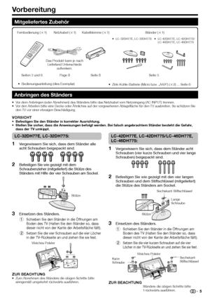 Page 7
Vorbereitung
LC-32DH77E, LC-32DH77S:
Vergewissern Sie sich, dass dem Ständer alle 
acht Schrauben beigepackt sind.
Befestigen Sie wie gezeigt mit dem 
Schraubenzieher (mitgeliefert) die Stütze des 
Ständers mit Hilfe der vier Schrauben am Sockel.
Einsetzen des Ständers.
Schieben Sie den Ständer in die Öffnungen am 
Boden des TV (Halten Sie den Ständer so, dass 
dieser nicht von der Kante der Arbeitsfläche fällt).
Setzen Sie die vier Schrauben auf die vier Löcher 
in der TV-Rückseite an und ziehen Sie...