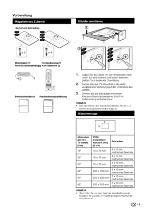 Page 6 Vorbereitung
Mitgeliefertes zubehör
Operation ManualQuick Setup Guide
BenutzerhandbuchKurzbedienungsanleitung
Stromkabel (1)
Form ist länderabhängig
Fernbedienung (1)
AAA-Batterien (2)
x 3
19”22”37”42”
26”32”
Sockel und Schrauben
x 4
Ständer montieren
319”22”26”32”37”
42”
Legen Sie das Gerät mit der Vorderseite nach 1� unten auf eine sichere, mit einem weichen, glatten Tuch bedeckte Oberfläche.
Setzen Sie den TV-Standfuß in die dafür 2� vorgesehene Vertiefung auf der Unterseite des Geräts.
Drehen Sie...