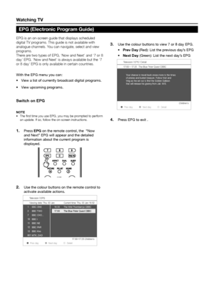 Page 12Watching tV
EPG is an on-screen guide that displays scheduled 
digital TV programs� This guide is not available with 
analogue channels� You can navigate, select and view 
programs� 
There are two types of EPG, ‘Now and Next’ and ‘7 or 8 
day’ EPG� ‘Now and Next’ is always available but the ‘7 
or 8 day’ EPG is only available in certain countries� 
With the EPG menu you can:View a list of currently broadcast digital programs.
•	
View upcoming programs.
•	
Switch on epG
note
The first time you use EPG,...