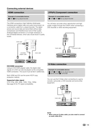 Page 15Connecting external devices
example of connectable devices
E DVD E Blu-ray player/recorder
example of connectable devices
E VCR E DVD E Blu-ray player/recorder 
E Game console E Camcorder
example of connectable devices
E VCR E DVD E Blu-ray player/recorder
The HDMI connections (High Definition Multimedia 
Interface) permit digital video and audio transmission via 
a connection cable from a player/recorder � The digital 
picture and sound data are transmitted without data 
compression and therefore lose...