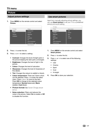 Page 19tV menu
adjust picture settings
Press 1� menu on the remote control and select 
picture.
TV Menu Picture
Sound
Features
Installatio n Contrast
Brightnes
s
colour
Sharpness
T int
colour temperatur e
Picture format Smart picture 
Picture
Noise reduction
Press 2� ≥ to enter the list.
Press 
3� < or > to select a setting:
•	 Contrast: Changes the level of bright parts in 
the picture keeping the dark parts unchanged.
•	 Brightness: Changes the level of light in the 
picture.
•	 Colour: Changes the level of...