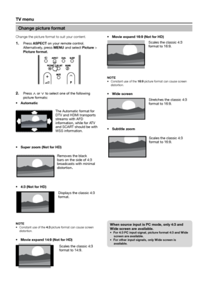 Page 20tV menu
Change the picture format to suit your content�Press 
1� aSpeCt on your remote control. 
Alternatively, press menu and select picture > 
picture format.
Press 2� < or > to select one of the following 
picture formats:
automatic 
•	
Super zoom (not for HD)
•	
Removes the black 
bars on the side of 4:3 
broadcasts with minimal 
distortion
.
4:3
•	  (not for HD)
Displays the classic 4:3 
format.
note 
Constant use of the 
•	 4:3 picture format can cause screen 
distortion�  
movie expand 14:9
•...