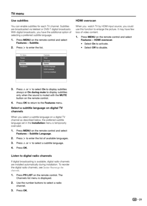 Page 23tV menu
use subtitles
You can enable subtitles for each TV channel� Subtitles 
are broadcasted via teletext or DVB-T digital broadcasts� 
With digital broadcasts, you have the additional option of 
selecting a preferred subtitle language�Press 
1� menu on the remote control and select 
Features > Subtitle.
Press 
2� ≥ to enter the list.
TV Menu Features
Sound
Features
Installation Auto lock
Subtitle language
HDMI overscan
Common interfac e
Ti
mer
Picture
Subtitle
Press 3� < or > to select on to display...