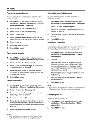 Page 26tV menu
Fine tune analogue channels
You can manually fine tune analogue channels when 
reception is poor�
Press 
1� menu on the remote control and select 
installation > Channel installation > analogue: 
manual installation > Fine tune. 
Press 
2� ≥ to enter the Fine tune menu.
Press 
3� < or > to adjust the frequency.
Press 
4� ≤ when done.
Select 
5� Store current channel to store the fine 
tuned channel under the current channel number.
Press 
6� ≥ to enter.
Press 
7� oK. Done appears.
Press 
8� menu...
