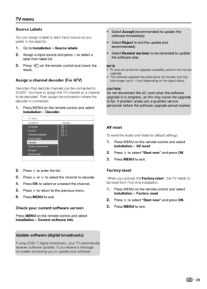 Page 27tV menu
Source labels
You can assign a label to each input source as you 
prefer in the label list�Go to 
1� installation > Source labels 
Assign a input source and press > to select a 
2� label from label list.
Press 
3� b on the remote control and check the 
result.
assign a channel decoder (For atV)
Decoders that decode channels can be connected to 
SCART � You have to assign the TV channel as a channel 
to be decoded� Then assign the connection where the 
decoder is connected�
Press MENU on the...