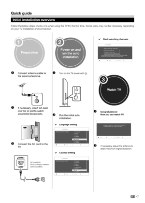 Page 9Quick guide
Follow the below steps one by one when using the TV for the first time� Some steps may not be necessary depending 
on your TV installation and connection�
preparation
1
power on and run the auto installation
2
Watch tV
3
Œ  Connect antenna cable to 
the antenna terminal.  
75Ω
 If necessary, insert CA card 
into the CI slot to watch 
scrambled broadcasts.  
Ž Connect the AC cord to the 
TV. 
Œ  Turn on the TV power with a.  
 Run the initial auto 
installation. 
 
4...