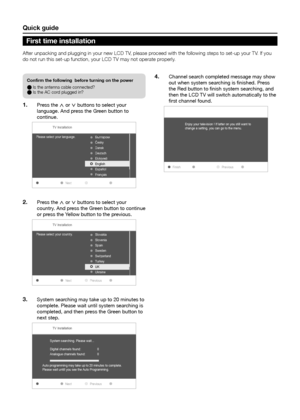 Page 10Quick guide
After unpacking and plugging in your new LCD TV, please proceed with the following steps to set-up your TV� If you 
do not run this set-up function, your LCD TV may not operate properly �
Confirm the following  before turning on the power
E Is the antenna cable connected?
E Is the AC cord plugged in?
Press the 1� < or > buttons to select your 
language. And press the Green button to 
continue.
TV Installation
Please select your language .
Next

esky
Dansk
Deutsch

English
Español
Français...