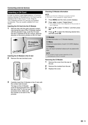 Page 21
Inserting a CA Card
In order to receive coded digital stations, a Common 
Interface Module (CI Module) and a CA Card must be 
inserted in the CI slot of your TV set. (Page 8)
The CI Module and the CA Card are not supplied 
accessories. They are usually available from your 
dealer.
Inserting the CA Card into the CI ModuleWith the side with the gold coloured contact 
chip facing the side of the CI Module marked 
with the provider’s logo, push the CA Card 
into the CI Module as far as it will go. Note the...