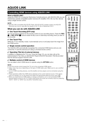 Page 22
Controlling HDMI devices using AQUOS LINK
What is AQUOS LINK?
Using the HDMI CEC (Consumer Electronics Control) protocol, with AQUOS LINK you can 
interactively operate compatible system devices (AV amplifier, DVD, Blu-ray Disc device) 
using a single remote control.
NOTE
•  AQUOS LINK-compatible AQUOS BD Player, AQUOS AUDIO speaker system and AQUOS Recorder are to be on sale after the release of this TV. (As of September 2007)
What you can do with AQUOS LINK
✔  One Touch Recording (DTV only)
You do not...