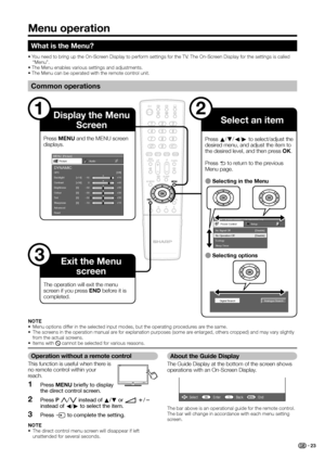 Page 25
Menu operation
What is the Menu?
• You need to bring up the On-Screen Display to perform settings for the TV. The On-Screen Display for the settings is called “Menu”.
• The Menu enables various settings and adjustments.
• The Menu can be operated with the remote control unit.
Common operations
1
MENU  [ Picture ]
Picture Audio
Contrast OPC [Off]
Brightness
Colour
Tint
Sharpness
Advanced
Reset [+30]
[0]
[0]
[0]
[0]
0
–30
–30
–30
–10 +40
+30
+30
+30
+10
Backlight [+14] –16
+16
DYNAMIC
MENU    [
Power...