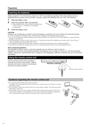 Page 8
Preparation
Inserting the batteries
Before using the TV for the first time, insert two “AAA” size batteries\
 (supplied). When the batteries become 
depleted and the remote control unit fails to operate, replace the batteries with new “AAA” size batteries.Open the battery cover.
Insert two supplied “AAA” size batteries.•  Place batteries with their terminals corresponding to the ( k) and ( l) indications in the battery 
compartment.
Close the battery cover.
CAUTION
Improper use of batteries can result...