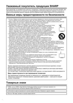 Page 4
2
Благодарим Вас  за  приобретение  цветного  телевизора  с  жидкокристаллическим  дисплеем  SHARP. Для 
обеспечения  безопасности  и  многих  лет  беспроблемной  эксплуатации  Вашего  изделия , пожалуйста , 
перед  использованием  данного  изделия  прочтите  Важные  меры  предосторожности  по  безопасности .
 
Уважаемый покупатель  продукции  SHARP
•
 Чистка —Перед  чисткой  изделия  выньте  шнур  питания  переменного  тока  из  штепсельной  розетки . Для  
очистки  изделия  используйте  влажную  ткань...