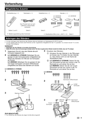 Page 7
Vorbereitung
Mitgeliefertes Zubehör
Anbringen des Ständers
Vor dem Anbringen (oder Abnehmen) des Ständers bitte das Netzkabel v\
om Netzeingang (AC INPUT) trennen.
Vor den Arbeiten bitte eine Decke oder Ähnliches auf der vorgesehenen \
Ablagefläche für den TV ausbreiten. So schützen Sie den TV vor einer 
etwaigen Beschädigung.
VORSICHTBefestigen Sie den Ständer in korrekter Ausrichtung.Stellen Sie sicher, dass die Anweisungen befolgt werden. Bei falsch angebrachtem Ständer besteht die Gefahr, dass der...