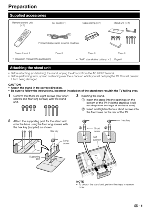 Page 7
Confirm that there are eight screws (four short 
screws and four long screws) with the stand 
unit.
Attach the supporting post for the stand unit 
onto the base using the four long screws with 
the hex key (supplied) as shown.
1
2
Preparation
Inserting the stand.Insert the stand into the openings on the 
bottom of the TV (Hold the stand so it will 
not drop from the edge of the base area).
Insert and tighten the four short screws into 
the four holes on the rear of the TV.3
1
2
NOTETo detach the stand...