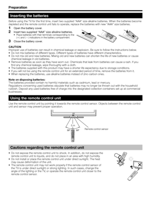 Page 8
Preparation
Inserting the batteries
Before using the TV for the first time, insert two supplied “AAA” size \
alkaline batteries. When the batteries become 
depleted and the remote control unit fails to operate, replace the batteries with new “AAA” size batteries.Open the battery cover.
Insert two supplied “AAA” size alkaline batteries.
Place batteries with their terminals corresponding to the 
(e ) and ( f) indications in the battery compartment.
Close the battery cover.
CAUTION
Improper use of...