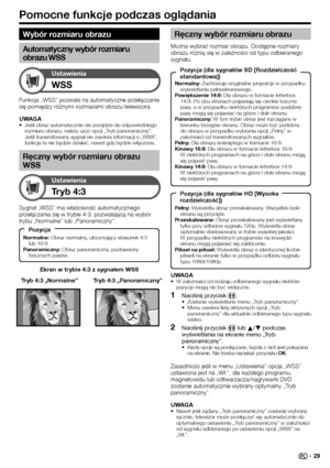 Page 31
Pomocne funkcje podczas oglądania
WSS
Ustawienia
Ekran w trybie 4:3 z sygnałem WSS
Tryb 4:3
Ustawienia
Sygnał „WSS” ma właściwość automatycznego 
przełączania się w trybie 4:3, pozwalającą na wybór 
trybu „Normalne” lub „Panoramiczny”.Tryb 4:3 „Panoramiczny”
Tryb 4:3 „Normalne”
Funkcja „WSS” pozwala na automatyczne przełączanie 
się pomiędzy różnymi rozmiarami obrazu telewizora.
UWAGA
Jeśli obraz automatycznie nie przejdzie do odpowiedniego 
rozmiaru obrazu, należy użyć opcji „Tryb panoramiczny”. 
Jeśli...