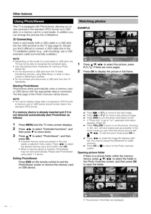 Page 26
Other features
Using PhotoViewer
This TV is equipped with PhotoViewer, allowing you to 
view pictures in the standard JPEG format via a USB 
stick or a memory card in a card reader. In addition you 
can arrange the pictures into a Slideshow.
E Connecting
Insert a card reader (with a USB cable) or a USB stick 
into the USB terminal on the TV (see page 6). Should 
you find it difficult to connect a USB cable due to the 
TV installation pattern (e.g., wall-mounting), use a USB 
extension cable...