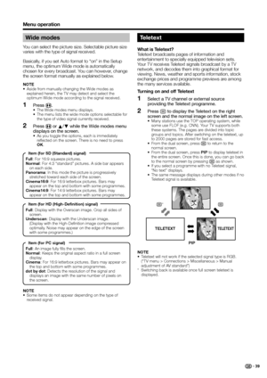 Page 41
Wide modes
You can select the picture size. Selectable picture size 
varies with the type of signal received.
Basically, if you set Auto format to “on” in the Setup 
menu, the optimum Wide mode is automatically 
chosen for every broadcast. You can however, change 
the screen format manually as explained below.
NOTE
•  Aside from manually changing the Wide modes as explained herein, the TV may detect and select the 
optimum Wide mode according to the signal received.
Press  f.•  The Wide modes menu...