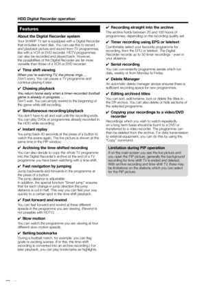 Page 44
Features
About the Digital Recorder system
Your SHARP TV set is equipped with a Digital Recorder 
that includes a hard disk. You can use this to record 
and playback picture and sound from TV programmes, 
like with a VCR or DVD recorder. HDTV programmes 
can also be recorded and played back. However, 
the possibilities of the Digital Recorder are far more 
versatile than those of a VCR or DVD recorder:
✔  Time shift viewing
When you’re watching TV, the phone rings … 
Don’t worry. You can pause a TV...