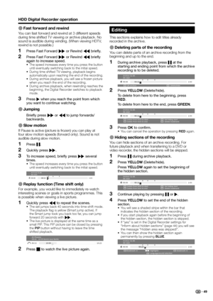 Page 51
HDD Digital Recorder operation
E Fast forward and rewind
You can fast forward and rewind at 3 different speeds 
during time shifted TV viewing or archive playback. No 
sound is audible during winding. (When viewing HDTV, 
rewind is not possible.)Press Fast Forward  J or Rewind  G briefly.
Press Fast Forward  J or Rewind  G briefly 
again to increase speed.
•  The speed increases every time you press the button 
until eventually switching back to the initial speed.
•  During time shifted TV viewing,...