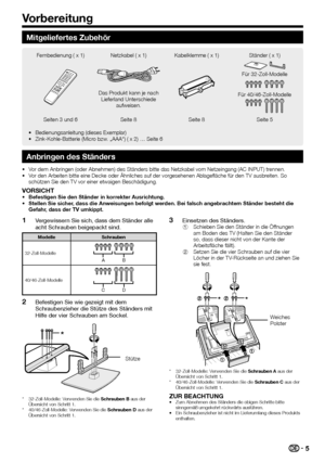 Page 7
5
Mitgeliefertes Zubehör
Fernbedienung ( x 1) Netzkabel ( x 1) Kabelklemme ( x 1) Ständer ( x 1)
Das Produkt kann je nach Lieferland Unterschiede  aufweisen.
Für 32-Zoll-Modelle
Für 40/46-Zoll-Modelle
Seiten 3 und 6 Seite 8 Seite 8 Seite 5
Bedienungsanleitung (dieses Exemplar)
Zink-Kohle-Batterie (Micro bzw. „AAA“) ( x 2) … Seite 6
•
•
Anbringen des Ständers
Vor dem Anbringen (oder Abnehmen) des Ständers bitte das Netzkabel v\
om Netzeingang (AC INPUT) trennen.
Vor den Arbeiten bitte eine Decke oder...