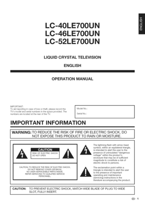 Page 2  
LC-40LE700U 
LC-46LE700U 
LC-52LE700U 
LiQUiDCRYSTALTELEViSiON 
ENGLISH 
OPERATIONMANUAL 
IMPORTANT: 
Toaidreportingincaseoflossortheft,pleaserecordthe 
TVsmodelandserialnumbersinthespaceprovided.The 
numbersarelocatedattherearoftheTV. ModelNo.: 
SerialNo.: 
iMPORTANTINFORMATION 
WARNING:TOREDUCETHERISKOFFIREORELECTRICSHOCK,DO 
NOTEXPOSETHISPRODUCTTORAINORMOISTURE. 
RISKOFELECTRICSHOCK 
DONOTOPEN 
CAUTION:TOREDUCETHERISKOFELECTRICSHOCK, 
DONOTREMOVECOVER(ORBACK). 
NOUSER-SERVICEABLEPARTSINSIDE....