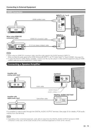 Page 14  
ConnectingtoE×ternalEquipment 
HDMI-certifiedcable 
WhenusingHDMJ=DVI 
conversioncable: 
HDMI-DVIconversioncable 
®3.5mmstereominijackcable iNPUT5,6,7or8 
iNPUT6 
22 
,,WhenusinganHDMI-DVIconversioncable,inputtheaudiosignaltotheAUDIOterminalofINPUT6. 
WhenyouinputtheaudiosignalviatheAUDIOterminalwithINPUT6,setPCAudioSelecttoInput6(HDMI).(Seepage44.) 
,,ToenjoytheAQUOS1080pdisplaycapability,connectyourBlu-raydiscplayerorotherexternalequipmentusinganHDMI- 
certifiedcableandsettheequipmentto1080poutput....