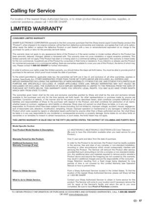 Page 58  
CallingforService 
ForlocationofthenearestSharpAuthorizedService,ortoobtainproductliterature,accessories,supplies,or 
customerassistance,pleasecall1-800-BE-SHARP. 
LiMiTEDWARRANTY 
CONSUMERLiMiTEDWARRANTY 
SHARPELECTRONICSCORPORATIONwarrantstothefirstconsumerpurchaserthatthisSharpbrandLiquidCrystalDisplayproduct(the 
Product),whenshippedinitsoriginalcontainer,willbefreefromdefectiveworkmanshipandmaterials,andagreesthatitwill,atitsoption,...