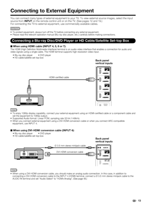 Page 15 13
Connecting to External Equipment
You can connect many types of external equipment to your TV. To view ext\
ernal source images, select the input 
source from INPUT on the remote control unit or on the TV. (See pages 12 and 19.)
For connecting the TV to external equipment, use commercially available \
cables.
CAUTION
 To protect equipment, always turn off the TV before connecting any exter\
nal equipment.
 Please read the relevant operation manual (Blu-ray disc player, etc.) \
carefully before making...