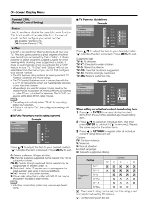 Page 34 32
Parental CTRL
(Parental Control Setting)
Status
Used to enable or disable the parental control function. 
This function will not be selectable from the menu if 
you do not  rst con gure your secret number.
On:  Enables Parental CTRL.
Off:  Disables Parental CTRL.
V-Chip
V-CHIP is an electronic  ltering device built into your 
TV. This tool gives parents a great degree of control 
over broadcasts accessed by their children. It allows 
parents to select programs judged suitable for child 
viewing while...