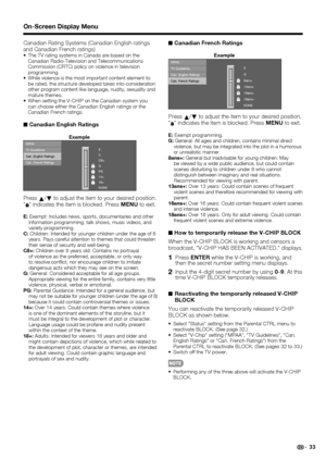 Page 35 33
Canadian Rating Systems (Canadian English ratings 
and Canadian French ratings)
The TV rating systems in Canada are based on the 
Canadian Radio-Television and Telecommunications 
Commission (CRTC) policy on violence in television 
programming.
While violence is the most important content element to 
be rated, the structure developed takes into consideration 
other program content like language, nudity, sexuality and 
mature themes.
When setting the V-CHIP on the Canadian system you 
can choose...