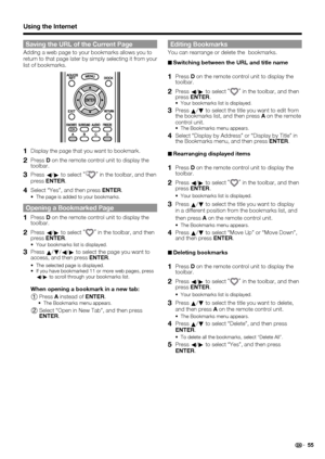 Page 57 55
Saving the URL of the Current Page
Adding a web page to your bookmarks allows you to 
return to that page later by simply selecting it from your 
list of bookmarks.
1 Display the page that you want to bookmark.
2 Press D on the remote control unit to display the 
toolbar.
3 Press  c/
d  to select  “”
 in the toolbar, and then 
press  ENTER .
4 Select “Yes”, and then press  ENTER.
The page is added to your bookmarks.
Opening a Bookmarked Page
1 Press D on the remote control unit to display the...