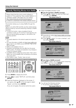 Page 59 57
Using the Internet
Instantly Watching Movies from Netﬂ ix
Please check that the most current software is 
loaded on TV by selecting Auto Update Setting on 
Software Update (see page 34) or by visiting 
http://www.sharpusa.com/products/support/ 
to check for a download of the newest software version.
This function allows you to enjoy Net ix through the 
Internet.
Net ix is an online DVD and Blu-ray Disc rental service, 
offering rental-by mail and streaming instantly to Net ix 
members.
To enjoy this...