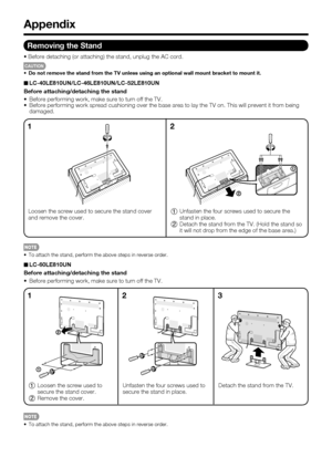 Page 62 60
 To attach the stand, perform the above steps in reverse order.
Unfasten the four screws used to 
secure the stand in place. Detach the stand from the TV.
13
Appendix
Removing the Stand
Before detaching (or attaching) the stand, unplug the AC cord.
CAUTION
•  Do not remove the stand from the TV unless using an optional wall mount \
bracket to mount it.
LC-40LE810UN/LC-46LE810UN/LC-52LE810UN
Before attaching/detaching the stand
 Before performing work, make sure to turn off the TV.
 Before performing...