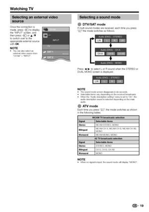 Page 2119
Watching TV
Selecting an external video 
source
Once	the	connection	is	
made,	press	b	to	display	
the	“INPUT”	screen,	and	
then	press	b	or	a/b	
to	switch	over	to	the	
appropriate	external	source	
with	;.
NOTE•	You	can	also	select	an	
external	video	source	from	
“CH	list”	>	“INPUT”.
TV INPUT
Switchable
CH list
Selecting a sound mode
 EDTV/SAT modeIf	multi	sound	modes	are	received,	each	time	you	press	7	the	mode	switches	as	follows.
Audio (ENG)
STEREO
L/R LRLR
CH A CH BCH AB
Audio (ENG) CH A
Audio...