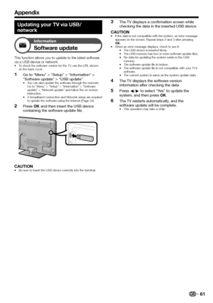 Page 6361
Appendix
Updating your TV via USB/
network
Information
Software update
This	function	allows	you	to	update	to	the	latest	software	via	a	USB	device	or	network.•	To	check	the	software	version	for	the	TV,	use	the	URL	shown	on	the	back	cover.
 1Go to “Menu” > “Setup” > “Information” > “Software update” > “USB update”.•	You	can	also	update	the	software	through	the	network.	Go	to	“Menu”	>	“Setup”	>	“Information”	>	“Software	update”	>	“Network	update”	and	follow	the	on-screen	instruction.•	A	broadband...