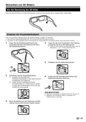 Page 6361
Vor der Benutzung der 3D-Brille
Bevor Sie die 3D-Brille zum ersten Mal benutzen, entfernen Sie bitte den daran angebrachten Isolierstreifen.
 Ersetzen der Knopfzellenbatterie
Die voraussichtliche Betriebsdauer der Batterie beträgt ungefähr 7\
5 Stunden.•  Bei schwacher Batterieleistung blinkt die LED-Leuchte nach dem Einschalt\
en sechsmal.
•  Verwenden Sie als Ersatzbatterie stets eine Knopfzelle des vorgeschrieben\
en Typs (Hitachi Maxell: Lithium-Knopfzelle CR2032).
 
1Lösen Sie die...