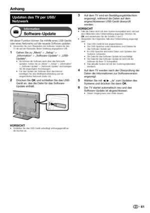 Page 6361
Anhang
Updaten des TV per USB/
Netzwerk
Information
Software-Update
Mit	dieser	Funktion	können	Sie	mithilfe	eines	USB-Geräts	oder	eines	Netzwerks	auf	die	neueste	Software	updaten.•	Verwenden	Sie	zum	Überprüfen	der	Software-Version	für	den	TV	die	auf	der	Rückseite	dieser	Anleitung	angegebene	URL.
 1Gehen Sie zu „Menü“ > „Setup“ > „Information“ > „Software-Update“ > „USB-Update“.•	Sie	können	die	Software	auch	über	das	Netzwerk	updaten.	Gehen	Sie	zu	„Menü“	>	„Setup“	>	„Information“	>	„Software-Update“	>...