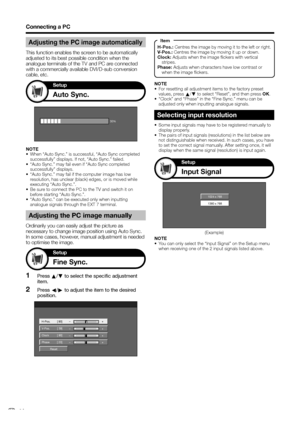 Page 36
Connecting a PC
Adjusting the PC image manually
Ordinarily you can easily adjust the picture as 
necessary to change image position using Auto Sync. 
In some cases, however, manual adjustment is needed 
to optimise the image.Press  a/b  to select the specific adjustment 
item.
Press  c/d  to adjust the item to the desired 
position.
1
2
Reset 
H-Pos. [ 90]  a b 
a b 
a b 
a b 
V-Pos. 
Clock 
Phase [ 39] 
[ 90] 
[ 20] 
Selecting input resolution
•  Some input signals may have to be registered manually to...