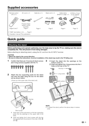 Page 5
 3
Supplied accessories
Remote control unit ( g1) AC cord (
g1)
Pages 6 and 7 Product shape 
varies in some  countries.Page 4
•  “AAA” size battery ( g2)..........Page 6 Cable clamp (Small
g2, Large 
g1)
Page 4
Cable tie (
g1)
Page 4
3 RCA to 15-pin  D-sub adapter  (g 1)
Page 10
•  Operation manual (This publication)
 Quick guide
Stand unit ( g1)
Page 3
Attaching the stand
Before attaching (or detaching) stand, unplug the AC cord from the AC \
INPUT terminal.
CAUTION
•  Attach the stand in the correct...