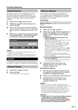 Page 33
 31
DTV-Menü-Bedienung
Kindersicherung
Mit dieser Funktion kann die Verfügbarkeit von TV- 
und Radioprogrammen eingeschränkt werden. Sie 
können so verhindern, dass sich Kinder ungeeignete 
Programme mit brutalen oder erotischen Szenen 
ansehen. Wählen Sie mit  c/
d  „System-Setup“.
Wählen Sie mit  a/
b  „Kindersicherung“ und 
drücken Sie  OK.
Falls Sie die Geheimnummer bereits eingestellt 
haben, diese hier eingeben. Falls nicht geben Sie 
bitte die ab Werk voreingestellte Nummer „1234“ 
ein. 
Wählen...