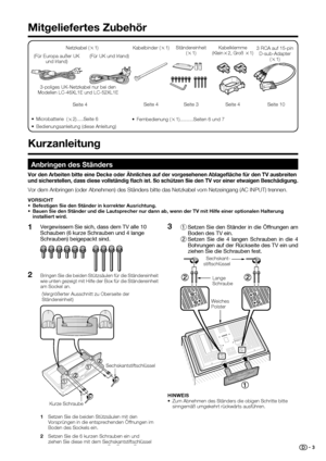 Page 5
 3
1 Setzen Sie den Ständer in die Öffnungen am 
Boden des TV ein.
  2 Setzen Sie die 4 langen Schrauben in die 4 
Bohrungen auf der Rückseite des TV ein und 
ziehen Sie die Schrauben fest.3
Mitgeliefertes Zubehör
Netzkabel ( g1) Kabelklemme (Klein
g2, Groß  g1)
Seite 4
Kabelbinder (
g1)
Seite 4
3 RCA auf 15-pin  D-sub-Adapter  (g 1)
Seite 10
Ständereinheit 
(g 1)
Seite 3
 Kurzanleitung
Anbringen des Ständers
Vor den Arbeiten bitte eine Decke oder Ähnliches auf der vorgesehenen\
 Ablageﬂ  äche für den...