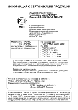 Page 2
ИНФОРМАЦИЯ О  СЕРТИФИКАЦИИ  ПРОДУКЦИИ
ME01
Жидкокристаллические  
телевизоры  марки  “SHARP”
Модели : LC-46XL1RU/LC-52XL1RU
Сертифицированы  
компанией  ВНИИС
Официальным  представителем  
Национального  сертификационного  
органа  электрооборудования  
Госстандарта  России  
( НСО  ГО СТ  Рэ )
Модели : LC-46XL1RU
 LC-52XL1RU
соответствуют  требованиям  
нормативных  документов :По
 безопасности
-  ГО СТ  Р  МЭК  60065-2002
По  ЭМС
-  ГО СТ  22505-97,
-  ГО СТ  Р  51515-99,
-  ГО СТ  Р  18198-89,
-  ГО...