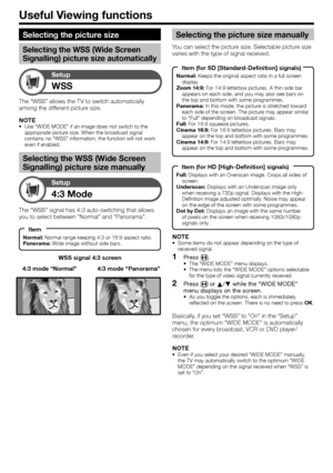 Page 32
Useful Viewing functions
WSS
Setup
WSS signal 4:3 screen
4:3 Mode
Setup
The “WSS” signal has 4:3 auto-switching that allows 
you to select between “Normal” and “Panorama”.4:3 mode “Panorama”
4:3 mode “Normal”
The “WSS” allows the TV to switch automatically 
among the different picture size.
NOTE
Use “WIDE MODE” if an image does not switch to the 
appropriate picture size. When the broadcast signal 
contains no “WSS” information, the function will not work 
even if enabled.
Selecting the WSS (Wide Screen...