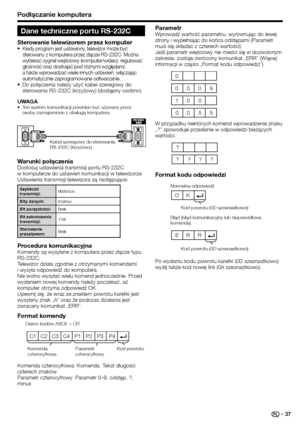 Page 39
Podłączanie komputera
C1 C2 C3 C4 P1  P2  P3  P4
Warunki połączeniaDostosuj ustawienia transmisji portu RS-232C 
w komputerze do ustawień komunikacji w telewizorze. 
Ustawienia transmisji telewizora są następujące:
Szybkość 
transmisji:9600 b/s
Bity danych: 8 bitów
Bit parzystości: Brak
Bit zakończenia 
transmisji: 1 bit
Sterowanie 
przepływem: Brak
Procedura komunikacyjnaKomendy są wysyłane z komputera przez złącze typu 
RS-232C.
Telewizor działa zgodnie z otrzymanymi komendami 
i wysyła odpowiedź do...