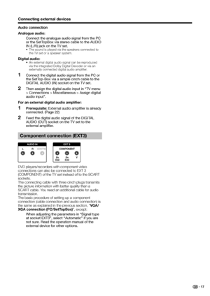 Page 19
Connecting external devices
Audio connection
Analogue audio:
  Connect the analogue audio signal from the PC or the SetTopBox via stereo cable to the AUDIO 
IN (L/R) jack on the TV set.
•  The sound is played via the speakers connected to 
the TV set or a speaker system.
Digital audio:•  An external digital audio signal can be reproduced via the integrated Dolby Digital Decoder or via an 
externally connected digital audio amplifier.
Connect the digital audio signal from the PC or 
the SetTop-Box via a...