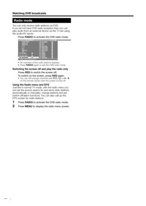 Page 32
Watching DVB broadcasts
Radio mode
You can only receive radio stations via DVB.
If you do not have DVB radio reception then you can 
play audio from an external device via the TV set using 
the audio/AV inputs.
 Press RADIO to activate the DVB radio mode.
18:00 - 18:10  Nachrichten Radio: Stereo
EXT6
EXT5
•  An overview of the radio stations displays.
• Press  RADIO again to exit the DVB radio mode.
Switching the screen off and play the radio only
 Press  RED to switch the screen off.
  To switch on the...