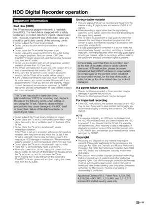 Page 43
Important information
Hard disk (HDD)
This TV set records programmes onto a hard disk 
drive (HDD). The hard disk is equipped with a safety 
mechanism to protect data from impact, vibration and 
dust. However, to prevent loss of recorded data, you 
should be particularly careful of the following points:
•  Do not subject the TV set to any impact.
•  Do not use in a location which is unstable or subject to vibration.
•  Do not move the TV set while the power is on.
•  Do not unplug the power cord from...