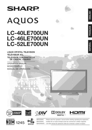 Page 1  
SHARP 
AQU OS 
LC-40LE700 
LC-46LE700 
LC-52LE700 
LiQUiDCRYSTALTELEVISION 
Ti_L_:VISE 
TELE_ 
DEC 
MODE 
MAN[ 
NYCE [][]DOLBY 
DIGITAL1 1.41E:IlITII!TM 
HIGHDEFINITaONMULTIMEDaAINTERFACE 
IMPORTANT•Pleasereadthisoperationmanualbeforestartingoperatingtheequipment. 
IMPORTANT•Veuillezlirecemodedemploiavantdecommencer&utiliserIappareil. 
IMPORTANTE•Leaestemanualdeoperaci6nantesdecomenzaraoperarelequipo.  